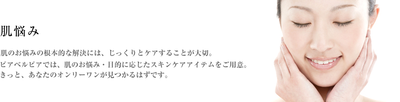 肌悩み／肌のお悩みの根本的な解決には、じっくりとケアすることが大切。ピアベルピアでは、肌のお悩み・目的に応じたスキンケアアイテムをご用意。きっと、あなたのオンリーワンが見つかるはずです。