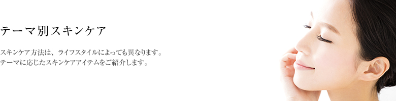 テーマ別／スキンケア方法は、ライフスタイルによっても異なります。テーマに応じたスキンケアアイテムをご紹介します。