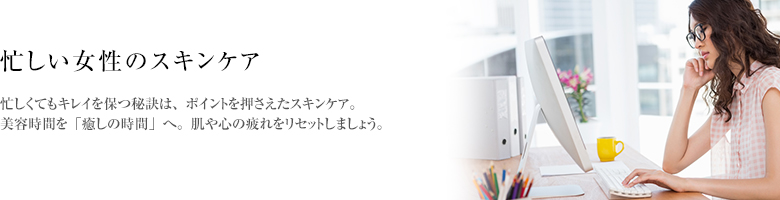 忙しくてもキレイを保つ秘訣は、ポイントを押さえたスキンケア。美容時間を「癒しの時間」へ。肌や心の疲れをリセットしましょう。