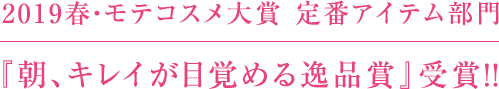 2019春・モテコスメ大賞 定番アイテム部門  『朝、キレイが目覚める逸品賞』受賞！！