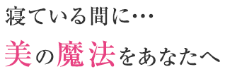 寝ている間に・・・美の魔法をあなたへ　