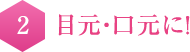 2　目元・口元に！