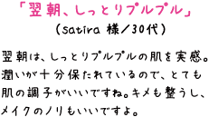 「翌朝、しっとりプルプル」　（satira 様／30代）翌朝は、しっとりプルプルの肌を実感。潤いが十分保たれているので、とても肌の調子がいいですね。キメも整うし、メイクのノリもいいですよ。