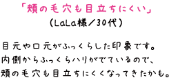 「頬の毛穴も目立ちにくい」（LaLa様／30代）目元や口元がふっくらした印象です。内側からふっくらハリがでているので、頬の毛穴も目立ちにくくなってきたかも。