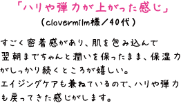 「ハリや弾力が上がった感じ」（clovermilm様／40代）　すごく密着感があり、肌を包み込んで翌朝までちゃんと潤いを保ったまま、保湿力がしっかり続くところが嬉しい。エイジングケアも兼ねているので、ハリや弾力も戻ってきた感じがします。