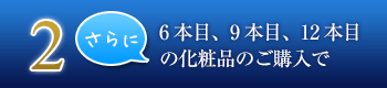 2. 6本目、9本目、12本目の化粧品のご購入で