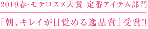 2019春・モテコスメ大賞 定番アイテム部門 『朝、キレイが目覚める逸品賞』受賞！！ 