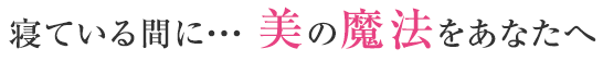 寝ている間に・・・ 美の魔法をあなたへ　