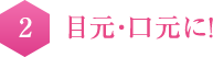 2   目元・口元に！