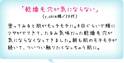 「乾燥毛穴が気にならない」（y_chie様／20代）塗ってみると肌がモッチモチに。4日ぐらいで頬にツヤがでてきて、たるみ気味だった乾燥毛穴が気にならなくなってきました。朝も肌のモチモチが続いて、ついつい触りたくなっちゃう肌に。