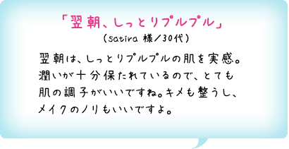「翌朝、しっとりプルプル」　（satira 様／30代）翌朝は、しっとりプルプルの肌を実感。潤いが十分保たれているので、とても肌の調子がいいですね。キメも整うし、メイクのノリもいいですよ。