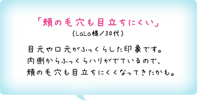 「頬の毛穴も目立ちにくい」（LaLa様／30代）目元や口元がふっくらした印象です。内側からふっくらハリがでているので、頬の毛穴も目立ちにくくなってきたかも。