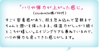 「ハリや弾力が上がった感じ」（clovermilm様／40代）すごく密着感があり、肌を包み込んで翌朝までちゃんと潤いを保ったまま、保湿力がしっかり続くところが嬉しい。エイジングケアも兼ねているので、ハリや弾力も戻ってきた感じがします。